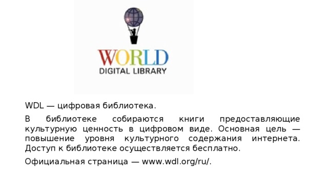 WDL — цифровая библиотека. В библиотеке собираются книги предоставляющие культурную ценность в цифровом виде. Основная цель — повышение уровня культурного содержания интернета. Доступ к библиотеке осуществляется бесплатно. Официальная страница — www.wdl.org/ru/. 