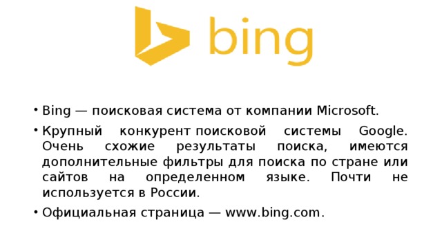 Bing — поисковая система от компании Microsoft. Крупный конкурент поисковой системы Google. Очень схожие результаты поиска, имеются дополнительные фильтры для поиска по стране или сайтов на определенном языке. Почти не используется в России. Официальная страница — www.bing.com. 