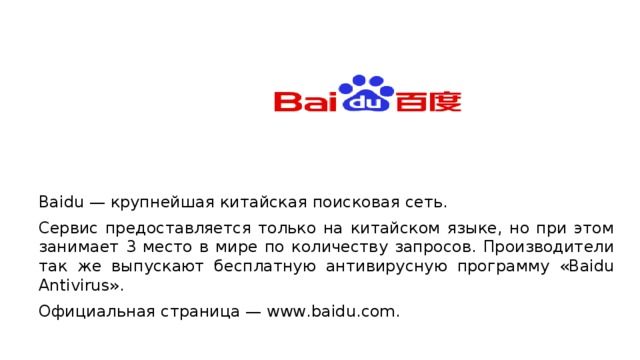 Baidu — крупнейшая китайская поисковая сеть. Сервис предоставляется только на китайском языке, но при этом занимает 3 место в мире по количеству запросов. Производители так же выпускают бесплатную антивирусную программу «Baidu Antivirus». Официальная страница — www.baidu.com. 