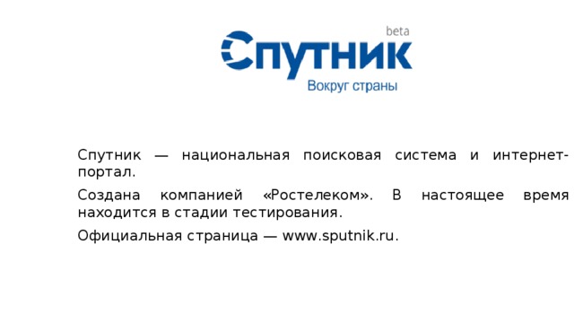 Спутник — национальная поисковая система и интернет-портал. Создана компанией «Ростелеком». В настоящее время находится в стадии тестирования. Официальная страница — www.sputnik.ru. 