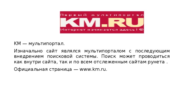 KM — мультипортал. Изначально сайт являлся мультипорталом с последующим внедрением поисковой системы. Поиск может проводиться как внутри сайта, так и по всем отслеженным сайтам рунета . Официальная страница — www.km.ru. 