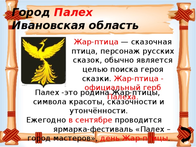 Город Палех  Ивановская область Жар-птица — сказочная птица, персонаж русских сказок, обычно является целью поиска героя сказки. Жар-птица - официальный герб Палеха. Палех -это родина Жар-птицы, символа красоты, сказочности и утончённости. Ежегодно в сентябре проводится ярмарка-фестиваль «Палех – город мастеров», день Жар-птицы . 