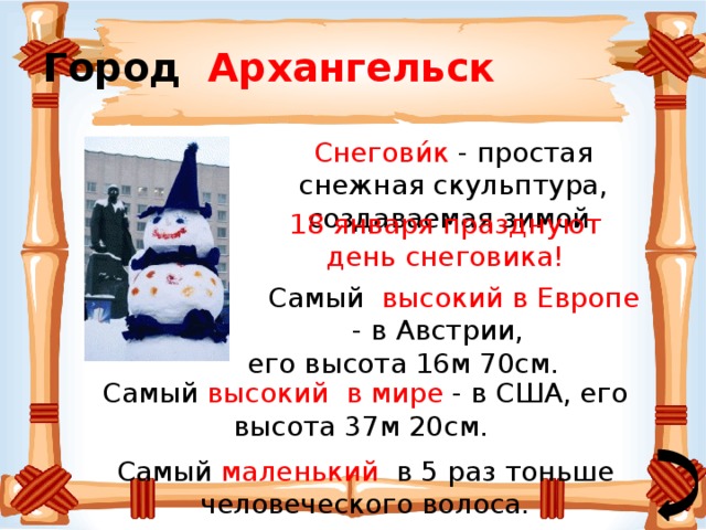 Город Архангельск Снегови́к - простая снежная скульптура, создаваемая зимой.   18 января празднуют день снеговика!  Самый высокий в Европе -  в Австрии, его высота 16м 70см. Самый высокий в мире - в США, его высота 37м 20см. Самый маленький в 5 раз тоньше человеческого волоса. 