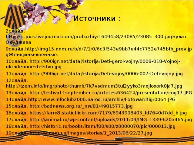 Источники : 2слайд. http://ic.pics.livejournal.com/prohozhiy/1649458/23085/23085_300.jpgБулат Окуджава 9слайд.http://img15.nnm.ru/b/d/7/1/0/6c3f543e9bb7e44c7752e745bfb_prev.jpgЖенщины-военные. 10слайд. http://900igr.net/datai/istorija/Deti-geroi-vojny/0008-018-Vojnoj-ukradennoe-detstvo.jpg 11слайд. http://900igr.net/datai/istorija/Deti-vojny/0006-007-Deti-vojny.jpg 12слайд. http://tzem.info/img/photo/thumb/7k7vsdmum3tul2yyko3mxjloxork0ja7.jpg 13слайд. http://festival.1september.ru/articles/636424/presentation/img17.JPG 14слайд.http://www.infoclub2006.narod.ru/archiv/Fotowar/Big/0064.JPG 15слайд. http://badnews.org.ru/_nw/81/49815773.jpg 16слайд. https://farm8.staticflickr.com/7179/6943998403_fd7640d7dd_b.jpg 17слайд. http://ianimal.ru/wp-content/uploads/2011/09/IMG_1339-620x465.jpg 18слайд. http://historic.ru/books/item/f00/s00/z0000070/pic/000013.jpg 19слайд. http://iz.com.ua/images/stories/1_2013/06/22/27.jpg