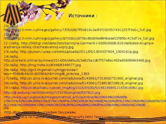 Источники : 20слайд. http://img13.nnm.ru/imagez/gallery/7/f/5/0/8/7f50810c2a0f2f2025574312257f3d1c_full.jpg 21слайд. http://img13.nnm.ru/imagez/gallery/d/7/0/b/c/d70bc80d09e884baea52f855c415d71e_full.jpg 22 слайд. http://900igr.net/datai/istorija/Vojna-Germanii-i-SSSR/0008-016-Naibolee-krupnye-srazhenija-Velikoj-Otechestvennoj-vojny.jpg 23слайд. http://pulson.ru/wp-content/uploads/2011/05/1304337904_1304161p.jpg 24слайд. http://content.onliner.by/news/2014/06/default/3e825a1d07f57e8ec462a60699963466.jpg 25слайд. http://img.meta.kz/8348/8348577.jpg 26слайд. http://go3.imgsmail.ru/imgpreview?key=4599db44c01d009b&mb=imgdb_preview_1393 27слайд. http://ic.pics.livejournal.com/radulova/5143061/731900/731900_original.jpg 28слайд. http://ic.pics.livejournal.com/radulova/5143061/728818/728818_original.jpg 29 слайд. http:// cs8.pikabu.ru/post_img/big/2016/04/30/5/1461998412165818982.jpg  http:// gl.weburg.net/00/events/7/33255/original/597822.jpg  http://www.ug.ru/uploads/images/method_article//inline/%D0%94%D0%BE%20%D1%82%D0%B5%D0%B1%D1%8F%20%D0%BC%D0%BD%D0%B5%20%D0%B4%D0%BE%D0%B9%D1%82%D0%B8%20%D0%BD%D0%B5%D0%BB%D0%B5%D0%B3%D0%BA%D0%BE.... jpg