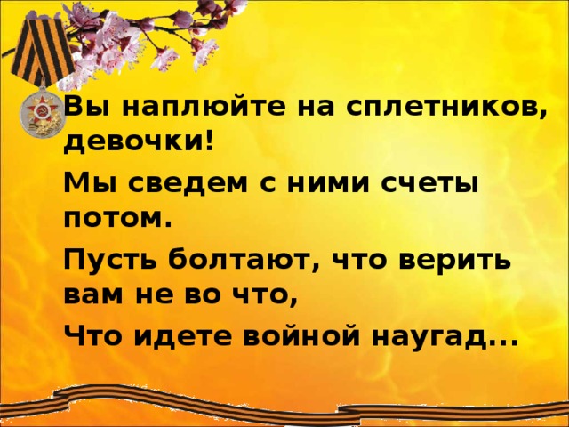 Вы наплюйте на сплетников, девочки! Мы сведем с ними счеты потом. Пусть болтают, что верить вам не во что, Что идете войной наугад...