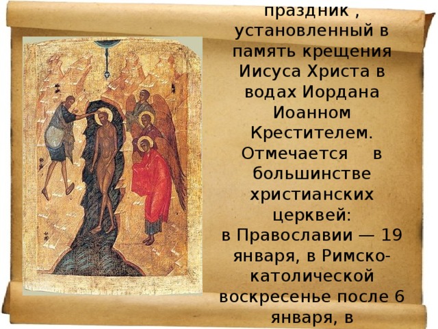 Крещение Господне - религиозный праздник , установленный в память крещения Иисуса Христа в водах Иордана Иоанном Крестителем. Отмечается  в большинстве христианских церквей:  в Православии — 19 января, в Римско-католической воскресенье после 6 января, в древневосточных церквях — 6 января.