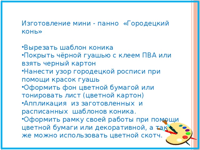 Изготовление мини - панно «Городецкий конь» Вырезать шаблон коника Покрыть чёрной гуашью с клеем ПВА или взять черный картон Нанести узор городецкой росписи при помощи красок гуашь Оформить фон цветной бумагой или тонировать лист (цветной картон) Аппликация из заготовленных и расписанных шаблонов коника. Оформить рамку своей работы при помощи цветной бумаги или декоративной, а так же можно использовать цветной скотч. 