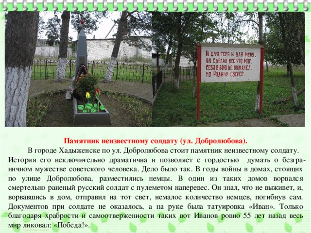 Памятник неизвестному солдату (ул. Добролюбова).  В городе Хадыженске по ул. Добролюбова стоит памятник неизвестному солдату. История его исключи­тельно драматична и позволяет с гордостью думать о безгра­ничном мужестве советского человека. Дело было так. В годы войны в домах, стоящих по улице Добролюбова, размести­лись немцы. В один из таких до­мов ворвался смертельно ра­неный русский солдат с пулеме­том наперевес. Он знал, что не выживет, и, ворвавшись в дом, отправил на тот свет, немалое количество немцев, погибнув сам. Документов при солдате не оказалось, а на руке была тату­ировка «Иван». Только благода­ря храбрости и самоотвержен­ности таких вот Иванов ровно 55 лет назад весь мир ликовал: «Победа!». 
