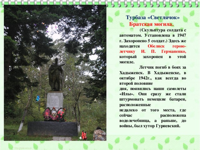 Турбаза «Светлячок» Братская могила.  (Скульптура солдата с автоматом. Установлена в 1947 г. Захоронено 5 солдат.) Здесь же находится Обелиск герою-летчику И. П. Германенко, который захоронен в этой могиле.  Летчик погиб в боях за Хадыженск. В Хадыженске, в октябре 1942г., как всегда во второй полови­не дня, появились наши самолеты «Илы». Они сразу же стали штурмовать немецкие батареи, расположенные недалеко от того места, где сейчас расположена водолечебница, а раньше, до войны, был хутор Гуриевский. 