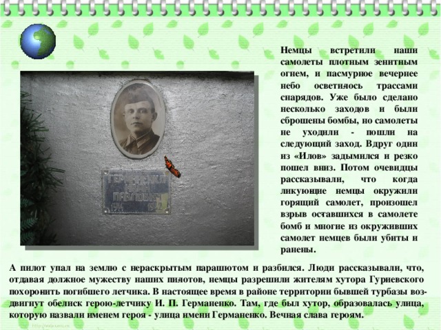 Немцы встретили наши самолеты плотным зенитным огнем, и пасмурное вечернее небо освети­лось трассами снарядов. Уже было сделано несколько заходов и были сброшены бомбы, но самолеты не уходили - пошли на следующий заход. Вдруг один из «Илов» задымился и резко пошел вниз. Потом очевидцы рассказывали, что когда ликую­щие немцы окружили горящий самолет, произошел взрыв ос­тавшихся в самолете бомб и многие из окруживших самолет немцев были убиты и ранены. А пилот упал на землю с нераскрытым парашютом и разбился. Люди рассказывали, что, отдавая должное мужеству наших пи­лотов, немцы разрешили жителям хутора Гуриевского похоро­нить погибшего летчика. В настоящее время в районе территории бывшей турбазы воз­двигнут обелиск герою-летчику И. П. Германенко. Там, где был хутор, образовалась улица, которую назвали именем героя - улица имени Германенко. Вечная слава героям. 