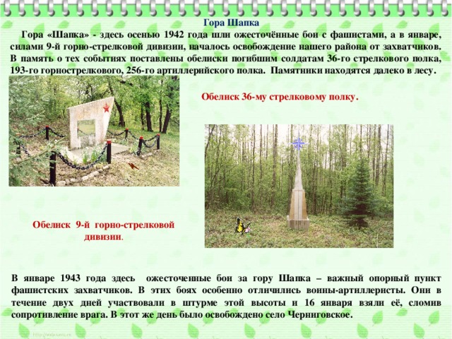 Гора Шапка Гора «Шапка» - здесь осенью 1942 года шли ожесточённые бои с фашистами, а в январе, силами 9-й горно-стрелковой дивизии, началось освобождение нашего района от захватчиков. В память о тех событиях поставлены обелиски погибшим солдатам 36-го стрелкового полка, 193-го горнострелкового, 256-го артиллерийского полка. Памятники находятся далеко в лесу. Обелиск 36-му стрелковому полку. Обелиск 9-й горно-стрелковой дивизии . В январе 1943 года здесь ожесточенные бои за гору Шапка – важный опорный пункт фашистских захватчиков. В этих боях особенно отличились воины-артиллеристы. Они в течение двух дней участвовали в штурме этой высоты и 16 января взяли её, сломив сопротивление врага. В этот же день было освобождено село Черниговское. 