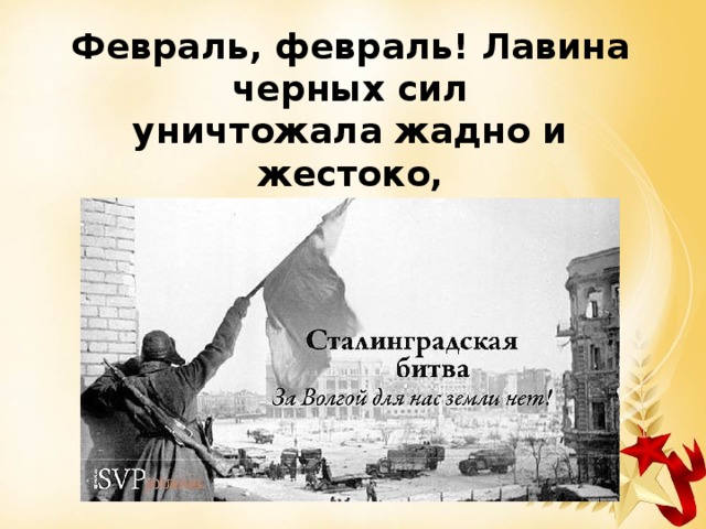 Февраль, февраль! Лавина черных сил уничтожала жадно и жестоко, но на кургане русский водрузил Победный флаг, что реет так высоко. 