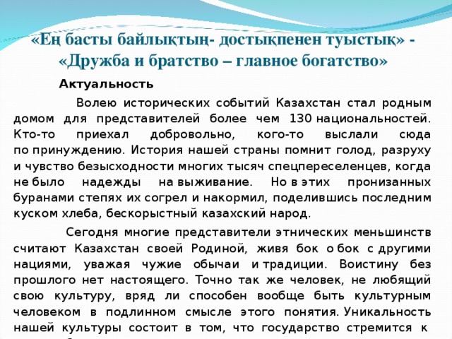 «Ең басты байлықтың- достықпенен туыстық» - «Дружба и братство – главное богатство»  Актуальность  Волею исторических событий Казахстан стал родным домом для представителей более чем 130 национальностей. Кто-то приехал добровольно, кого-то выслали сюда по принуждению. История нашей страны помнит голод, разруху и чувство безысходности многих тысяч спецпереселенцев, когда не было надежды на выживание. Но в этих пронизанных буранами степях их согрел и накормил, поделившись последним куском хлеба, бескорыстный казахский народ.  Сегодня многие представители этнических меньшинств считают Казахстан своей Родиной, живя бок о бок с другими нациями, уважая чужие обычаи и традиции. Воистину без прошлого нет настоящего. Точно так же человек, не любящий свою культуру, вряд ли способен вообще быть культурным человеком в подлинном смысле этого понятия.   Уникальность нашей культуры состоит в том, что государство стремится    к   взаимообогащению культур. 