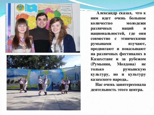  Александр сказал, что к ним идет очень большое количество молодежи различных наций и национальностей, где они совместно с этническими румынами изучают, продвигают и показывают на различных фестивалях в Казахстане и за рубежом (Румыния, Молдова) не только румынскую культуру, но и культуру казахского народа..  Нас очень заинтересовала деятельность этого центра.  