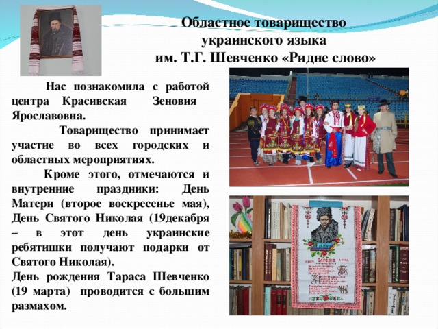 Областное товарищество украинского языка им. Т.Г. Шевченко «Ридне слово»  Нас познакомила с работой центра Красивская Зеновия Ярославовна.  Товарищество принимает участие во всех городских и областных мероприятиях.  Кроме этого, отмечаются и внутренние праздники: День Матери (второе воскресенье мая), День Святого Николая (19декабря – в этот день украинские ребятишки получают подарки от Святого Николая). День рождения Тараса Шевченко (19 марта) проводится с большим размахом.  