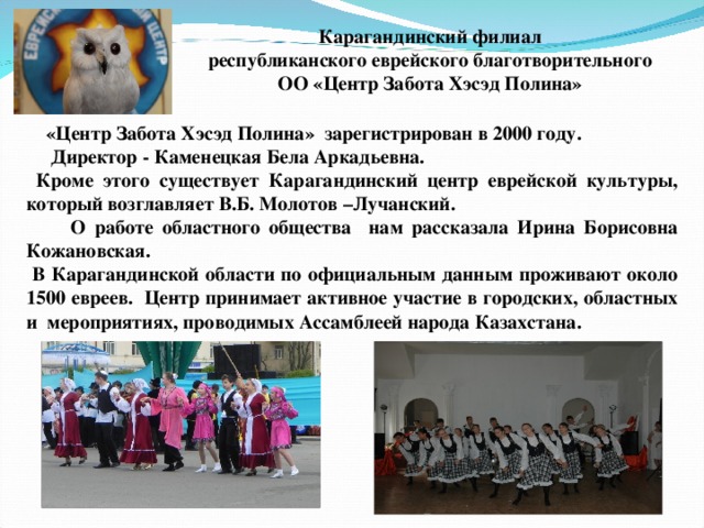 Карагандинский филиал республиканского еврейского благотворительного ОО «Центр Забота Хэсэд Полина»   «Центр Забота Хэсэд Полина»  зарегистрирован в 2000 году.  Директор - Каменецкая Бела Аркадьевна.  Кроме этого существует Карагандинский центр еврейской культуры, который возглавляет В.Б. Молотов –Лучанский.  О работе областного общества нам рассказала Ирина Борисовна Кожановская.  В Карагандинской области по официальным данным проживают около 1500 евреев. Центр принимает активное участие в городских, областных и мероприятиях, проводимых Ассамблеей народа Казахстана.   