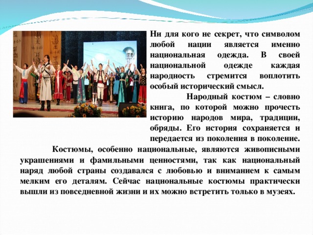 Ни для кого не секрет, что символом любой нации является именно национальная одежда. В своей национальной одежде каждая народность стремится воплотить особый исторический смысл.  Народный костюм – словно книга, по которой можно прочесть историю народов мира, традиции, обряды. Его история сохраняется и передается из поколения в поколение.  Костюмы, особенно национальные, являются живописными украшениями и фамильными ценностями, так как национальный наряд любой страны создавался с любовью и вниманием к самым мелким его деталям. Сейчас национальные костюмы практически вышли из повседневной жизни и их можно встретить только в музеях.  