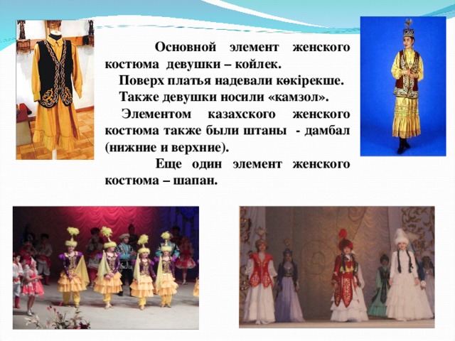  Основной элемент женского костюма девушки – койлек .   Поверх платья надевали көкірекше.  Также девушки носили «камзол».  Элементом казахского женского костюма также были штаны - дамбал (нижние и верхние).  Еще один элемент женского костюма – шапан.   
