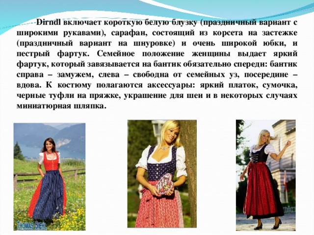 Dirndl включает короткую белую блузку (праздничный вариант с широкими рукавами), сарафан, состоящий из корсета на застежке (праздничный вариант на шнуровке) и очень широкой юбки, и пестрый фартук. Семейное положение женщины выдает яркий фартук, который завязывается на бантик обязательно спереди: бантик справа – замужем, слева – свободна от семейных уз, посередине – вдова. К костюму полагаются аксессуары: яркий платок, сумочка, черные туфли на пряжке, украшение для шеи и в некоторых случаях миниатюрная шляпка. 