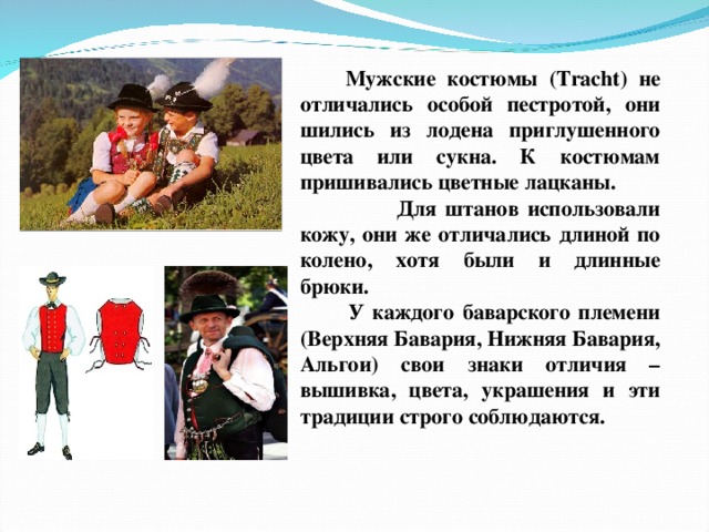  Мужские костюмы ( Tracht ) не отличались особой пестротой, они шились из лодена приглушенного цвета или сукна. К костюмам пришивались цветные лацканы. Для штанов использовали кожу, они же отличались длиной по колено, хотя были и длинные брюки.  У каждого баварского племени (Верхняя Бавария, Нижняя Бавария, Альгои) свои знаки отличия – вышивка, цвета, украшения и эти традиции строго соблюдаются. . 