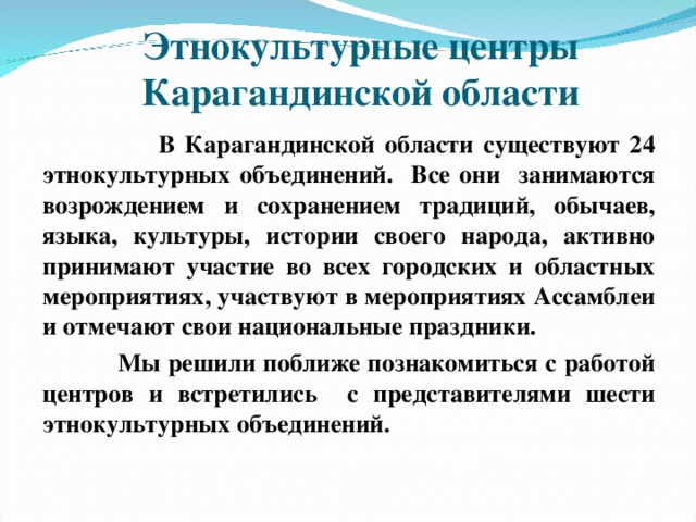 Этнокультурные центры Карагандинской области  В Карагандинской области существуют 24 этнокультурных объединений. Все они занимаются возрождением и сохранением традиций, обычаев, языка, культуры, истории своего народа, активно принимают участие во всех городских и областных мероприятиях, участвуют в мероприятиях Ассамблеи и отмечают свои национальные праздники.  Мы решили поближе познакомиться с работой центров и встретились с представителями шести этнокультурных объединений. 