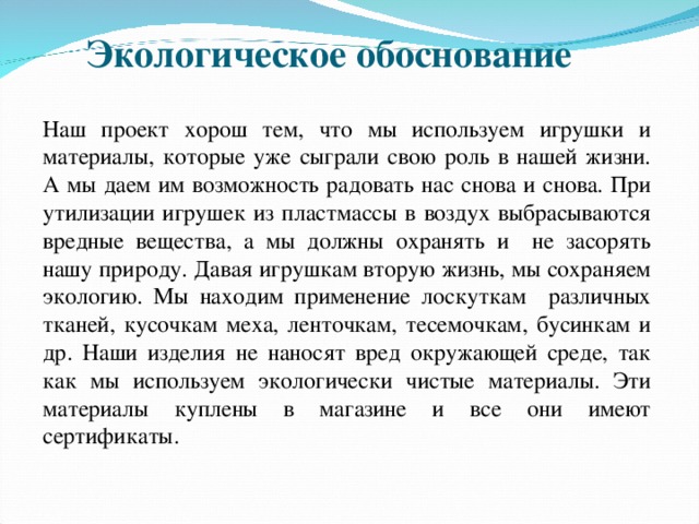 Экологическое обоснование Наш проект хорош тем, что мы используем игрушки и материалы, которые уже сыграли свою роль в нашей жизни. А мы даем им возможность радовать нас снова и снова. При утилизации игрушек из пластмассы в воздух выбрасываются вредные вещества, а мы должны охранять и не засорять нашу природу. Давая игрушкам вторую жизнь, мы сохраняем экологию. Мы находим применение лоскуткам различных тканей, кусочкам меха, ленточкам, тесемочкам, бусинкам и др. Наши изделия не наносят вред окружающей среде, так как мы используем экологически чистые материалы. Эти материалы куплены в магазине и все они имеют сертификаты. 