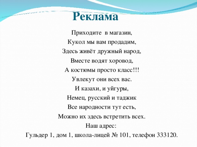 Реклама Приходите в магазин, Кукол мы вам продадим, Здесь живёт дружный народ, Вместе водят хоровод, А костюмы просто класс!!! Увлекут они всех вас. И казахи, и уйгуры, Немец, русский и таджик Все народности тут есть, Можно их здесь встретить всех. Наш адрес: Гульдер 1, дом 1, школа-лицей № 101, телефон 333120. 