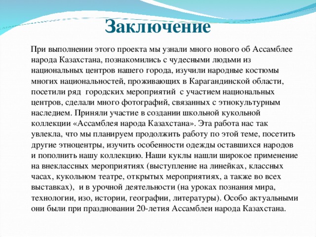 Заключение  При выполнении этого проекта мы узнали много нового об Ассамблее народа Казахстана, познакомились с чудесными людьми из национальных центров нашего города, изучили народные костюмы многих национальностей, проживающих в Карагандинской области, посетили ряд городских мероприятий с участием национальных центров, сделали много фотографий, связанных с этнокультурным наследием. Приняли участие в создании школьной кукольной коллекции «Ассамблея народа Казахстана». Эта работа нас так увлекла, что мы планируем продолжить работу по этой теме, посетить другие этноцентры, изучить особенности одежды оставшихся народов и пополнить нашу коллекцию. Наши куклы нашли широкое применение на внеклассных мероприятиях (выступление на линейках, классных часах, кукольном театре, открытых мероприятиях, а также во всех выставках), и в урочной деятельности (на уроках познания мира, технологии, изо, истории, географии, литературы). Особо актуальными они были при праздновании 20-летия Ассамблеи народа Казахстана. 