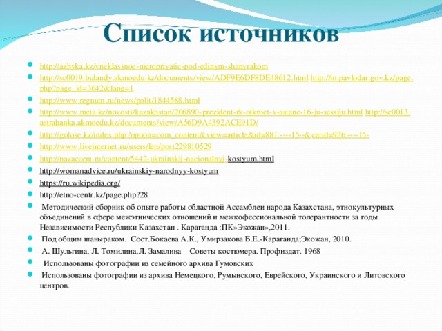 Список источников http :// azbyka . kz / vneklassnoe - meropriyatie - pod - edinym - shanyrakom  http :// sc 0019. bulandy . akmoedu . kz / documents / view / ADF 9 E 6 DF 8 DE 48612. html  http :// m . pavlodar . gov . kz / page . php ? page _ id =3642& lang =1  http :// www . regnum . ru / news / polit /1844588. html  http :// www . meta . kz / novosti / kazakhstan /206890- prezident - rk - otkroet - v - astane -16- ju - sessiju . html  http :// sc 0013. astrahanka . akmoedu . kz / documents / view / A 56 D 9 A 4392 ACE 91 D /  http :// golose . kz / index . php ? option = com _ content & view = article & id =881:----15--& catid =926:----15-  http :// www . liveinternet . ru / users / len / post 229810529  http :// nazaccent . ru / content /5442- ukrainskij - nacionalnyj - kostyum . html http :// womanadvice . ru / ukrainskiy - narodnyy - kostyum https://ru.wikipedia.org/ http :// etno - centr . kz / page . php ?28  Методический сборник об опыте работы областной Ассамблеи народа Казахстана, этнокультурных объединений в сфере межэтнических отношений и межкофессиональной толерантности за годы Независимости Республики Казахстан . Караганда :ПК»Экожан»,2011.  Под общим шаныраком. Сост.Бокаева А.К., Умирзакова Б.Е.-Караганда;Экожан, 2010.  А. Шульгина, Л. Томилина,Л. Замалина Советы костюмера. Профиздат. 1968  Использованы фотографии из семейного архива Гумовских  Использованы фотографии из архива Немецкого, Румынского, Еврейского, Украинского и Литовского центров.  