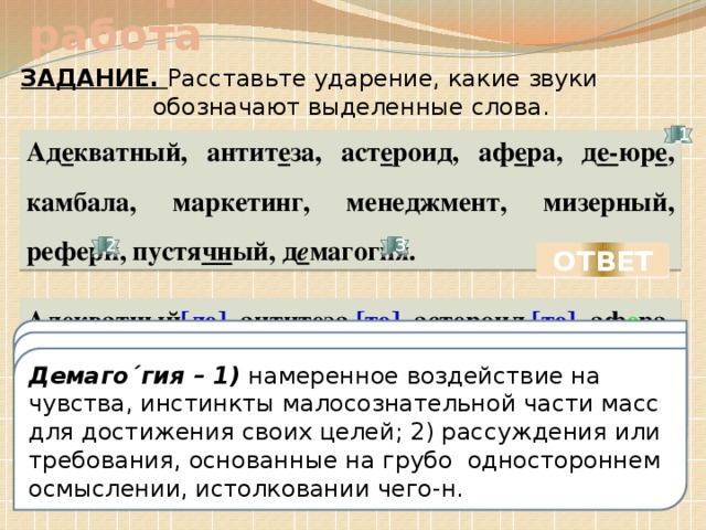 Словарно-синематическая работа ЗАДАНИЕ. Расставьте ударение, какие звуки обозначают выделенные слова. 1 Ад е кватный, антит е за, аст е роид, аф е ра, д е- юр е , камбала, маркетинг, менеджмент, мизерный, рефери, пустя чн ый, д е магогия. 2 3 ОТВЕТ Ад е кватный [дэ] , антит е за [тэ] , аст е роид [тэ] , аф е ра, д е- юр е [дэ], [рэ] , к а´ мбала´, маркетинг, менеджмент, миз е´ рный, рефери, пустя чн ый, демагогия. Де- (дез-), приставка. Образует глаголы со значением удаления, прекращения, отсутствия чего-либо: деформировать, деквалифицировать, дезинфицировать [дэ, рэ] книжн. Юридически, формально Рефери - Демаго´гия – 1) намеренное воздействие на чувства, инстинкты малосознательной части масс для достижения своих целей; 2) рассуждения или требования, основанные на грубо одностороннем осмыслении, истолковании чего-н.