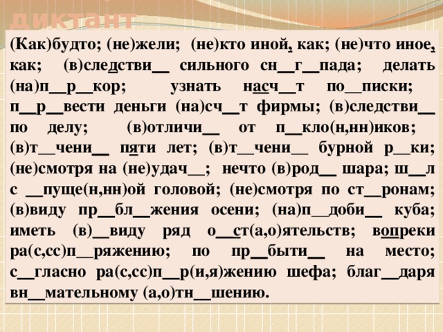 Словарный диктант (Как)будто; (не)жели; (не)кто иной , как; (не)что иное , как; (в)сле д стви __ сильного сн __ г __ пада; делать (на)п __ р __ кор; узнать н ас ч __ т по__писки; п __ р __ вести деньги (на)сч __ т фирмы; (в)следстви __ по делу; (в)отличи __ от п __ кло(н,нн)иков; (в)т__чени __ п я ти лет; (в)т__чени__ бурной р__ки; (не)смотря на (не)удач__; нечто (в)род __ шара; ш __ л с __ пуще(н,нн)ой головой; (не)смотря по ст __ ронам; (в)виду пр __ бл __ жения осени; (на)п__доби __ куба; иметь (в) виду ряд о __с т(а,о)ятельств; в оп реки ра(с,сс)п__ряжению; по пр __ быти __ на место; с __ гласно ра(с,сс)п __ р(и,я)жению шефа; благ __ даря вн __ мательному (а,о)тн __ шению.
