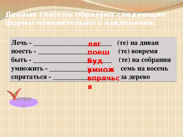 Данные глаголы образуют следующие формы повелительного наклонения: Лечь - ______________________ (те) на диван поесть - ____________________ (те) вовремя быть - ______________________ (те) на собрании умножить - __________________ семь на восемь спрятаться - _________________ за дерево ляг поешь будь умножь спрячься ответ