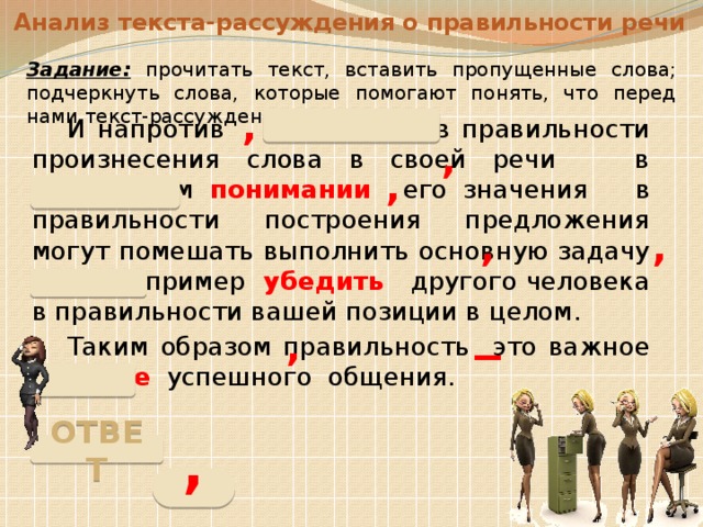 Анализ текста-рассуждения о правильности речи Задание: прочитать текст, вставить пропущенные слова; подчеркнуть слова, которые помогают понять, что перед нами текст-рассуждение. , И напротив сомнения в правильности произнесения слова в своей речи в правильном понимании его значения в правильности построения предложения могут помешать выполнить основную задачу речи например убедить другого человека в правильности вашей позиции в целом. Таким образом правильность это важное условие успешного общения. , , , , _ , ОТВЕТ ,