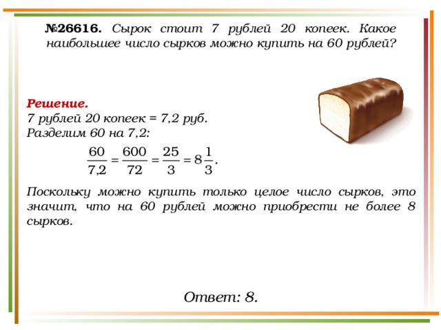 № 26616.  Сырок стоит 7 рублей 20 копеек. Какое наибольшее число сырков можно купить на 60 рублей? Решение. 7 рублей 20 копеек = 7,2 руб. Разделим 60 на 7,2:    Поскольку можно купить только целое число сырков, это значит, что на 60 рублей можно приобрести не более 8 сырков. Ответ: 8. 