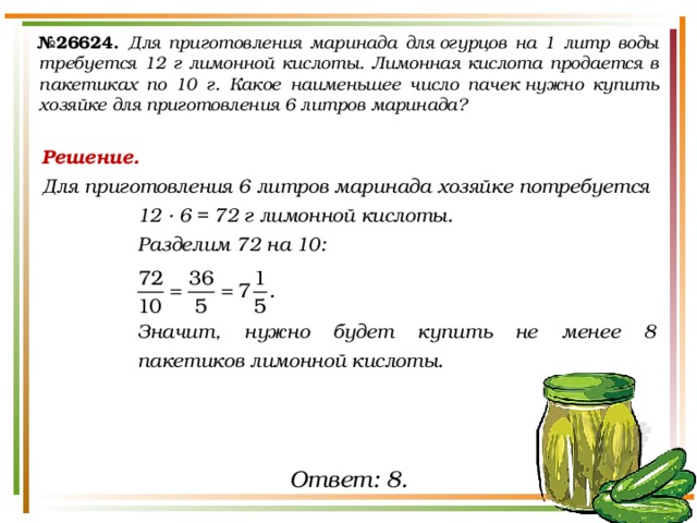 № 26624.  Для приготовления маринада для огурцов на 1 литр воды требуется 12 г лимонной кислоты. Лимонная кислота продается в пакетиках по 10 г. Какое наименьшее число пачек нужно купить хозяйке для приготовления 6 литров маринада? Решение. Для приготовления 6 литров маринада хозяйке потребуется 12 · 6 = 72 г лимонной кислоты. Разделим 72 на 10:   Значит, нужно будет купить не менее 8 пакетиков лимонной кислоты. Ответ: 8. 