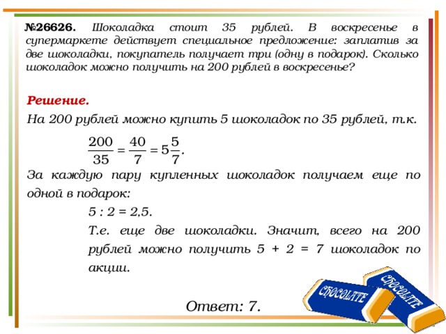 № 26626.  Шоколадка стоит 35 рублей. В воскресенье в супермаркете действует специальное предложение: заплатив за две шоколадки, покупатель получает три (одну в подарок). Сколько шоколадок можно получить на 200 рублей в воскресенье?  Решение. На 200 рублей можно купить 5 шоколадок по 35 рублей, т.к.   За каждую пару купленных шоколадок получаем еще по одной в подарок: 5 : 2 = 2,5. Т.е. еще две шоколадки. Значит, всего на 200 рублей можно получить 5 + 2 = 7 шоколадок по акции. Ответ: 7. 