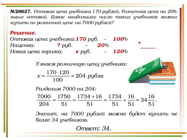 № 26627.  Оптовая цена учебника 170 рублей. Розничная цена на 20% выше оптовой. Какое наибольшее число таких учебников можно купить по розничной цене на 7000 рублей? Решение. Оптовая цена учебника:  170 руб.  –  100 % Наценка:    ? руб.   –   20 % Новая цена горшка:   х руб.   –  120 %  Узнаем розничную цену учебника:    Разделим 7000 на 204:    Значит, на 7000 рублей можно будет купить не более 34 учебников. + Ответ: 34. 