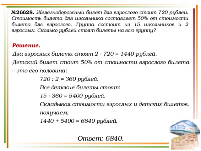 № 26628.  Железнодорожный билет для взрослого стоит 720 рублей. Стоимость билета для школьника составляет 50% от стоимости билета для взрослого. Группа состоит из 15 школьников и 2 взрослых. Сколько рублей стоят билеты на всю группу? Решение. Два взрослых билета стоят 2 · 720 = 1440 рублей. Детский билет стоит 50% от стоимости взрослого билета – это его половина: 720 : 2 = 360 рублей. Все детские билеты стоят: 15 · 360 = 5400 рублей. Складывая стоимости взрослых и детских билетов, получаем: 1440 + 5400 = 6840 рублей. Ответ: 6840. 