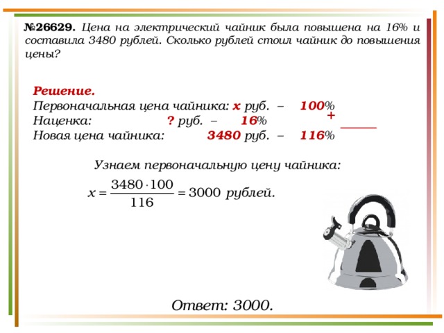 № 26629.  Цена на электрический чайник была повышена на 16% и составила 3480 рублей. Сколько рублей стоил чайник до повышения цены? Решение. Первоначальная цена чайника:  х руб.  –  100 % Наценка:     ? руб.  –   16 % Новая цена чайника:    3480 руб.  –  116 %  Узнаем первоначальную цену чайника:  + Ответ: 3000. 