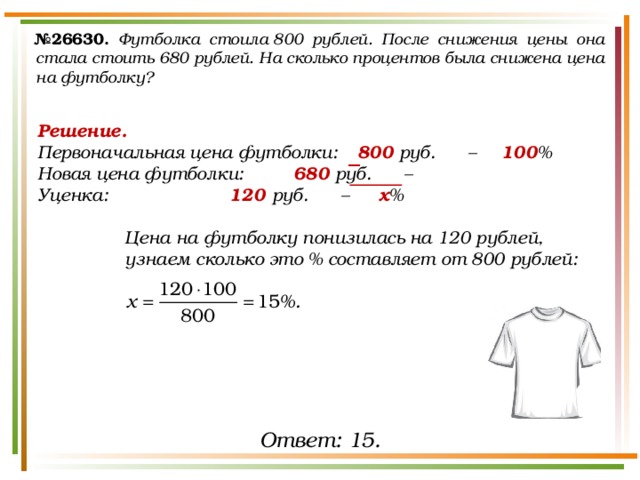 № 26630.  Футболка стоила 800 рублей. После снижения цены она стала стоить 680 рублей. На сколько процентов была снижена цена на футболку? Решение. Первоначальная цена футболки:  800 руб. –   100 % Новая цена футболки:   680 руб. –   Уценка:     120 руб. –   х %  Цена на футболку понизилась на 120 рублей, узнаем сколько это % составляет от 800 рублей:  − Ответ: 15. 