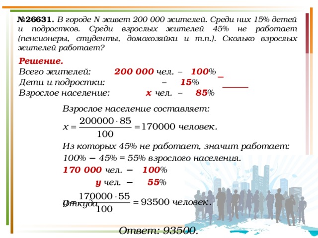 № 26631.  В городе N живет 200 000 жителей. Среди них 15% детей и подростков. Среди взрослых жителей 45% не работает (пенсионеры, студенты, домохозяйки и т.п.). Сколько взрослых жителей работает? Решение. Всего жителей:   200 000 чел.  – 100 % Дети и подростки:     – 15 %   Взрослое население:    х чел. – 85 %  Взрослое население составляет:    Из которых 45% не работает, значит работает: 100% − 45% = 55% взрослого населения. 170 000 чел.  −   100 %  у чел.  −    55 %  Откуда   − Ответ: 93500. 