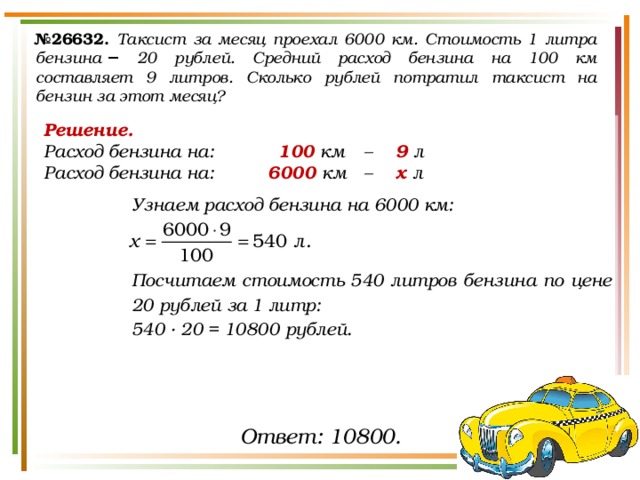 № 26632.  Таксист за месяц проехал 6000 км. Стоимость 1 литра бензина  − 20 рублей. Средний расход бензина на 100 км составляет 9 литров. Сколько рублей потратил таксист на бензин за этот месяц? Решение. Расход бензина на:    100 км  –  9 л Расход бензина на:   6000 км  –  х л    Узнаем расход бензина на 6000 км:    Посчитаем стоимость 540 литров бензина по цене 20 рублей за 1 литр: 540 · 20 = 10800 рублей.   Ответ: 10800. 