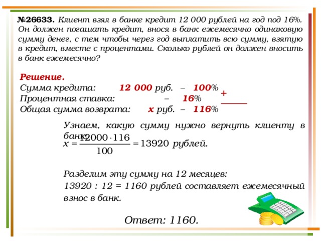 № 26633.  Клиент взял в банке кредит 12 000 рублей на год под 16%. Он должен погашать кредит, внося в банк ежемесячно одинаковую сумму денег, с тем чтобы через год выплатить всю сумму, взятую в кредит, вместе с процентами. Сколько рублей он должен вносить в банк ежемесячно? Решение. Сумма кредита:    12 000 руб.  – 100 % Процентная ставка:     – 16 %   Общая сумма возврата:   х руб. – 116 %  Узнаем, какую сумму нужно вернуть клиенту в банк:    Разделим эту сумму на 12 месяцев: 13920 : 12 = 1160 рублей составляет ежемесячный взнос в банк.    + Ответ: 1160. 