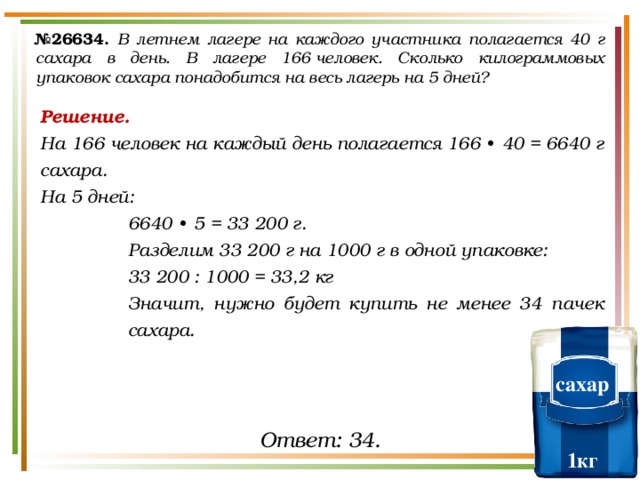 № 26634.  В летнем лагере на каждого участника полагается 40 г сахара в день. В лагере 166 человек. Сколько килограммовых упаковок сахара понадобится на весь лагерь на 5 дней? Решение. На 166 человек на каждый день полагается 166  ∙  40 = 6640 г сахара. На 5 дней: 6640  ∙  5 = 33 200 г. Разделим 33 200 г на 1000 г в одной упаковке: 33 200 : 1000 = 33,2 кг Значит, нужно будет купить не менее 34 пачек сахара. сахар   1кг Ответ: 34. 