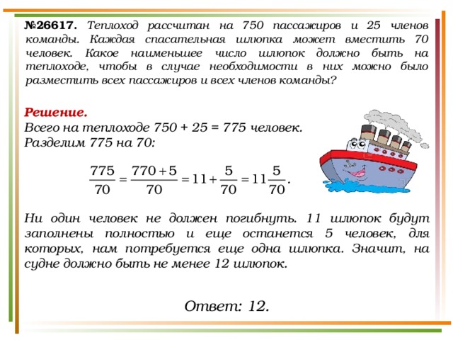 № 26617.  Теплоход рассчитан на 750 пассажиров и 25 членов команды. Каждая спасательная шлюпка может вместить 70 человек. Какое наименьшее число шлюпок должно быть на теплоходе, чтобы в случае необходимости в них можно было разместить всех пассажиров и всех членов команды? Решение. Всего на теплоходе 750 + 25 = 775 человек. Разделим 775 на 70:     Ни один человек не должен погибнуть. 11 шлюпок будут заполнены полностью и еще останется 5 человек, для которых, нам потребуется еще одна шлюпка. Значит, на судне должно быть не менее 12 шлюпок.   Ответ: 12. 