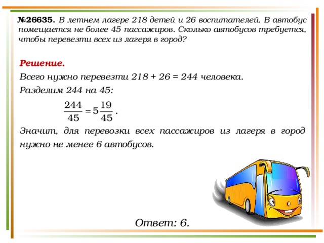 № 26635.  В летнем лагере 218 детей и 26 воспитателей. В автобус помещается не более 45 пассажиров. Сколько автобусов требуется, чтобы перевезти всех из лагеря в город? Решение. Всего нужно перевезти 218 + 26 = 244 человека. Разделим 244 на 45:   Значит, для перевозки всех пассажиров из лагеря в город нужно не менее 6 автобусов. Ответ: 6. 