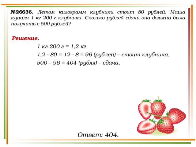 № 26636.  Летом килограмм клубники стоит 80 рублей. Маша купила 1 кг 200 г клубники. Сколько рублей сдачи она должна была получить с 500 рублей? Решение. 1 кг 200 г = 1,2 кг 1,2 ∙ 80 = 12 ∙ 8 = 96 (рублей) – стоит клубника, 500 – 96 = 404 (рубля) – сдача. Ответ: 404. 