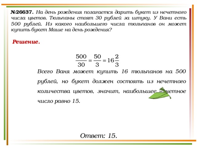 № 26637.  На день рождения полагается дарить букет из нечетного числа цветов. Тюльпаны стоят 30 рублей за штуку. У Вани есть 500 рублей. Из какого наибольшего числа тюльпанов он может купить букет Маше на день рождения? Решение.   Всего Ваня может купить 16 тюльпанов на 500 рублей, но букет должен состоять из нечетного количества цветов, значит, наибольшее нечетное число равно 15. Ответ: 15. 