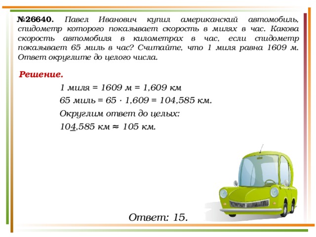 № 26640.  Павел Иванович купил американский автомобиль, спидометр которого показывает скорость в милях в час. Какова скорость автомобиля в километрах в час, если спидометр показывает 65 миль в час? Считайте, что 1 миля равна 1609 м. Ответ округлите до целого числа. Решение. 1 миля = 1609 м = 1,609 км 65 миль = 65 ∙ 1,609 = 104,585 км. Округлим ответ до целых: 10 4 ,585 км ≈  105 км. Ответ: 15. 